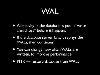 WAL
• All activity in the database is put in “write-
  ahead logs” before it happens
• If the database server fails, it replays the
  WALs, then continues
• You can change how often WALs are
  written, to improve performance
• PITR — restore database from WALs
 