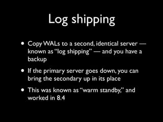 Log shipping
• Copy WALs to a second, identical server —
  known as “log shipping” — and you have a
  backup
• If the primary server goes down, you can
  bring the secondary up in its place
• This was known as “warm standby,” and
  worked in 8.4
 
