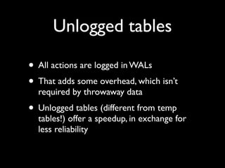Unlogged tables

• All actions are logged in WALs
• That adds some overhead, which isn’t
  required by throwaway data
• Unlogged tables (different from temp
  tables!) offer a speedup, in exchange for
  less reliability
 
