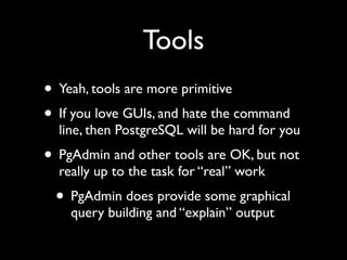 Tools
• Yeah, tools are more primitive
• If you love GUIs, and hate the command
  line, then PostgreSQL will be hard for you
• PgAdmin and other tools are OK, but not
  really up to the task for “real” work
 • PgAdmin does provide some graphical
    query building and “explain” output
 