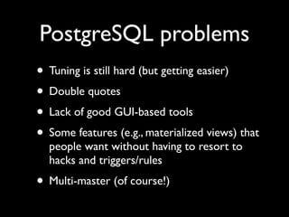 PostgreSQL problems
• Tuning is still hard (but getting easier)
• Double quotes
• Lack of good GUI-based tools
• Some features (e.g., materialized views) that
  people want without having to resort to
  hacks and triggers/rules
• Multi-master (of course!)
 