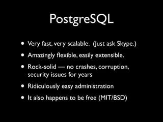 PostgreSQL
• Very fast, very scalable. (Just ask Skype.)
• Amazingly ﬂexible, easily extensible.
• Rock-solid — no crashes, corruption,
  security issues for years
• Ridiculously easy administration
• It also happens to be free (MIT/BSD)
 
