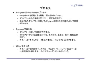 プロセス
•   Postgres（旧Postmaster）プロセス
    – PostgreSQLを起動すると最初に開始されるプロセス。
    – クライアントからの接続を受け付け、認証処理を行う。
    – 認証されたクライアントに対して、Postgresプロセスを生成（fork)して処理
      を引き渡す。


•   Postgresプロセス
    – クライアントに対して1対1で存在する。
    – クライアントからSQL文を受け付け、構文解析、最適化、実行、結果返却
      を行う。
    – 共有バッファを介してデータを読み書きし、トランザクションログを書く。


•   Writerプロセス
    – 共有バッファの内容をディスク（テーブルファイル、インデックスファイル）
      に非同期的に書き戻す。バックグラウンドライタとも呼ばれる。



                 Copyright 2011 Uptime Technologies LLC, All rights reserved.   10
 