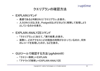 クエリプランの確認方法
• EXPLAINコマンド
  – 最適であると判断された「クエリプラン」を表示。
  – 入力されたSQL文を、PostgreSQLがどのように解釈して処理しよう
    としているのかを表示。


• EXPLAIN ANALYZEコマンド
  – 「クエリプラン」に加えて、「実行結果」を表示。
  – 実際に、どのアクセスにどの程度の時間がかかっているのか、何件
    のレコードを処理したのか、などを表示。



• GUIツールで確認する方法（pgAdminIII）
  – 「クエリー解釈」＝EXPLAIN
  – 「アナライズ解釈」＝EXPLAIN ANALYZE

            Copyright 2011 Uptime Technologies LLC, All rights reserved.   22
 