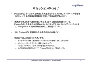 本セッションのねらい
•   PostgreSQL でシステムを構築して実運用をするためには、データベース管理者
    （DBA）として ある程度内部構造を理解しておく必要があります。

•   本講演では、開発や運用において必要とされる技術的知識について、
    PostgreSQL の基本的な仕組みからバックアップ＆リカバリ、レプリケーションま
    で、 PostgreSQL の動作原理を俯瞰して解説を行います。

•   主に PostgreSQL 初級者から中級者向けの内容です。

•   特に以下のような方にオススメです。
    –   データベースの特に運用管理・パフォーマンス管理に詳しくなりたい方。
    –   コンピュータアーキテクチャに詳しくなりたい方。
    –   コンピュータエンジニアリングの基礎を知りたい方。
    –   他のRDBMSを利用していて、PostgreSQLについて知りたい方。




                Copyright 2011 Uptime Technologies LLC, All rights reserved.   3
 