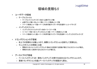 領域の見積もり
•   ユーザデータ領域
    – テーブルファイル
      • テーブルファイルサイズ＝8kB×必要ブロック数
      • 必要ブロック数＝全レコード数÷1ページ格納レコード数
      • 1ページ格納レコード数＝ページ利用可能サイズ×平均充填率÷レコードサイズ
    – インデックスファイル
      • インデックスファイルサイズ≒8kB×リーフノード数
      • リーフノード数＝全インデックスエントリ数÷1ページ格納エントリ数
      • 1ページ格納エントリ数＝ページ利用可能サイズ×平均充填率÷インデックスタプルサイズ


•   トランザクションログ領域
    – 机上での見積もりは難しいので、実際にトランザクションを実行して見積もる。
    – チェックポイントの間隔に注意
      • 間隔が小さいとバックアップブロック（数kB）を記録する回数が増えてXLOGファイルが増大。
      • 間隔が大きいと保持するXLOGファイルが増える。


•   アーカイブログ領域
    – ベースバックアップ（非一貫性バックアップ）の間で生成されるトランザクションログ。
    – 更新トランザクションの量とベースバックアップの頻度から算出。
                 Copyright 2011 Uptime Technologies LLC, All rights reserved.   38
 