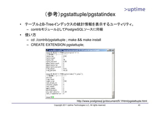 （参考）pgstattuple/pgstatindex
•   テーブルとB-Treeインデックスの統計情報を表示するユーティリティ。
    – contribモジュールとしてPostgreSQLソースに同梱
•   使い方
    – cd ./contrib/pgstattuple ; make && make install
    – CREATE EXTENSION pgstattuple;




                                                http://www.postgresql.jp/document/9.1/html/pgstattuple.html
                      Copyright 2011 Uptime Technologies LLC, All rights reserved.                 43
 