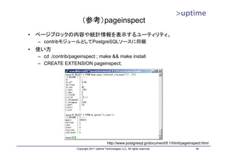 （参考）pageinspect
•   ページブロックの内容や統計情報を表示するユーティリティ。
    – contribモジュールとしてPostgreSQLソースに同梱
•   使い方
    – cd ./contrib/pageinspect ; make && make install
    – CREATE EXTENSION pageinspect;




                                             http://www.postgresql.jp/document/9.1/html/pageinspect.html
                     Copyright 2011 Uptime Technologies LLC, All rights reserved.               44
 