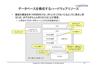 データベースを構成するハードウェアリソース
•   複雑な構造を持つRDBMSでは、ボトルネックはいたるところに発生し得
    るため、まずはきちんと切り分けることが重要。
     – いきなりパラメータチューニングとかを始めない。
                                                                                    CPUネック？
                                                                                  ソート？ スキャン？
                                                            CPU

               ネットワーク
              インターフェース                                      メモリ                     ロック待ち？
    ネットワーク？
                                          プロセス空間


                                          プロセス空間                       共有メモリ

                                          プロセス空間

                   スワップ発生？                           ディスクキャッシュ                  読み込み？ 書き込み？
                                                                                テーブル／インデックス？
                                                                                 トランザクションログ？
                            ディスクソート？


                                                               ディスク
              データベースサーバ

                 Copyright 2011 Uptime Technologies LLC, All rights reserved.                  49
 