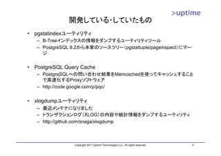 開発している・していたもの
•   pgstatindexユーティリティ
    – B-Treeインデックスの情報をダンプするユーティリティツール
    – PostgreSQL 8.2から本家のソースツリー（pgstattuple/pageinspect）にマー
      ジ

•   PostgreSQL Query Cache
    – PostgreSQLへの問い合わせ結果をMemcachedを使ってキャッシュすること
      で高速化するProxyソフトウェア
    – http://code.google.com/p/pqc/


•   xlogdumpユーティリティ
    – 最近メンテナになりました
    – トランザクションログ（XLOG）の内容や統計情報をダンプするユーティリティ
    – http://github.com/snaga/xlogdump



                  Copyright 2011 Uptime Technologies LLC, All rights reserved.   5
 