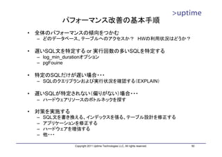 パフォーマンス改善の基本手順
•   全体のパフォーマンスの傾向をつかむ
    – どのデータベース、テーブルへのアクセスか？ HWの利用状況はどうか？

•   遅いSQL文を特定する or 実行回数の多いSQLを特定する
    – log_min_durationオプション
    – pgFouine

•   特定のSQLだけが遅い場合・・・
    – SQLのクエリプランおよび実行状況を確認する（EXPLAIN）

•   遅いSQLが特定されない（偏りがない）場合・・・
    – ハードウェアリソースのボトルネックを探す

•   対策を実施する
    –   SQL文を書き換える、インデックスを張る、テーブル設計を修正する
    –   アプリケーションを修正する
    –   ハードウェアを増強する
    –   他・・・

                  Copyright 2011 Uptime Technologies LLC, All rights reserved.   50
 