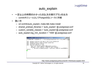 auto_explain
•   一定以上の時間のかかったSQL文の実行プランを出力
    – contribモジュールとしてPostgreSQLソースに同梱
•   使い方
    –   cd contrib/auto_explain; make && make install
    –   shared_preload_libraries = ‘auto_explain’ @ postgresql.conf
    –   custom_variable_classes = 'auto_explain‘@ postgresql.conf
    –   auto_explain.log_min_duration = ‘1000’ @ postgresql.conf




                                         http://www.postgresql.jp/document/9.1/html/auto-explain.html
                       Copyright 2011 Uptime Technologies LLC, All rights reserved.               54
 