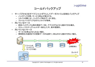 コールドバックアップ
•   サーバプロセスをすべてシャットダウンしてデータファイル全体をバックアップ
    – バックアップの間、サービス停止が発生する。
    – リカバリの際には、バックアップ時のデータに戻る。
    – ファイルバックアップなのでレストアが簡単。
•   向いているケース
    – 前回バックアップ以降の更新データを、アプリログなどから復旧できる場合。
    – ストレージスナップショットが一般化した今、案外現実的。
•   向いていないケース
    – サービスを停止させられない場合。
    – 障害発生の直前までの更新データが必要で、DB以外から復旧できない場合。



                                                                                   Crash

               ①ファイルを  WAL1                        WAL2                   WAL3
                                                                                   ②障害発生
                バックアップ
                （サービス中断）
                                                                                    ③レストア

           Index
       Table

                    Copyright 2011 Uptime Technologies LLC, All rights reserved.            57
 