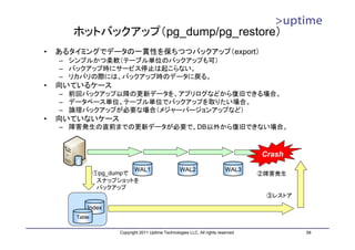 ホットバックアップ（pg_dump/pg_restore）
•   あるタイミングでデータの一貫性を保ちつつバックアップ（export）
    – シンプルかつ柔軟（テーブル単位のバックアップも可）
    – バックアップ時にサービス停止は起こらない。
    – リカバリの際には、バックアップ時のデータに戻る。
•   向いているケース
    – 前回バックアップ以降の更新データを、アプリログなどから復旧できる場合。
    – データベース単位、テーブル単位でバックアップを取りたい場合。
    – 論理バックアップが必要な場合（メジャーバージョンアップなど）
•   向いていないケース
    – 障害発生の直前までの更新データが必要で、DB以外から復旧できない場合。



                                                                                    Crash
                         WAL1                       WAL2                   WAL3
               ①pg_dumpで                                                            ②障害発生
                スナップショットを
                バックアップ
                                                                                     ③レストア

           Index
       Table

                     Copyright 2011 Uptime Technologies LLC, All rights reserved.            58
 
