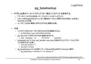 pg_basebackup
•   PITRに必要なベースバックアップ（非一貫性バックアップ）を取得する。
    – 「データベースクラスタ全体＋テーブルスペース」をバックアップ。
    – リモートのPostgreSQLのディレクトリ構成をローカルに再現するのが基本。tar形式に
      まとめることも可能。
    – ユーザに LOGIN 権限と REPLICATION 権限が必要。


•   手順
    – バックアップを行うユーザに REPLICATION 権限を与える。
         • ALTER ROLE <user> WITH REPLICATION;
    – pg_hba.conf で REPLICATION 接続を許可する。
         • host   replication    all           10.0.2.0/24                password
    – postgresql.conf で max_wal_senders, wal_level を設定する（レプリケーションプロト
      コルを使うために必要）。
         • max_wal_senders = 1
         • wal_level = archive
    – pg_basebackupコマンドを実行（サーバdevsv02をtar形式で./backupに保存）
         • pg_basebackup –h devsv02 -F t –D ./backup/ -P


                                       http://www.postgresql.jp/document/9.1/html/app-pgbasebackup.html
                          Copyright 2011 Uptime Technologies LLC, All rights reserved.           60
 