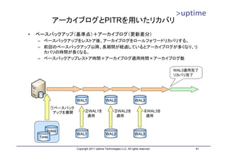 アーカイブログとPITRを用いたリカバリ
•   ベースバックアップ（基準点）＋アーカイブログ（更新差分）
    – ベースバックアップをレストア後、アーカイブログをロールフォワードリカバリする。
    – 前回のベースバックアップ以降、長期間が経過しているとアーカイブログが多くなり、リ
      カバリの時間が長くなる。
    – ベースバックアップレストア時間＋アーカイブログ適用時間×アーカイブログ数

                                                                                      WAL3適用完了
                                                                                      リカバリ完了




                       WAL1                   WAL2                    WAL3

             ①ベースバック
              アップを展開         ②WAL1を                  ③WAL2を                  ④WAL3を
                              適用                      適用                      適用



         Index
                       WAL1                   WAL2                    WAL3
     Table


                       Copyright 2011 Uptime Technologies LLC, All rights reserved.          61
 