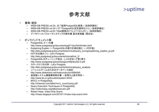 参考文献
•   書籍・雑誌
    –   WEB+DB PRESS vol.24、25 「徒然PostgreSQL散策」 （技術評論社）
    –   WEB+DB PRESS vol.32～37 「PostgreSQL安定運用のコツ」 （技術評論社）
    –   WEB+DB PRESS vol.63 「Web開発の『べし』 『べからず』 」 （技術評論社）
    –   データベースパフォーマンスアップの教科書 基本原理編 （翔泳社）

•   オンラインドキュメント類
    –   PostgreSQL 9.1.1文書
        http://www.postgresql.jp/document/pg911doc/html/index.html
    –   Explaining Explain ～ PostgreSQLの実行計画を読む ～ (PDF版)
        http://lets.postgresql.jp/documents/technical/query_tuning/explaining_explain_ja.pdf
    –   HOTの仕組み (1) - Let's Postgres
        http://lets.postgresql.jp/documents/tutorial/hot_2/
    –   PostgreSQLのチューニング技法 - しくみを知って賢く使う-
        http://www.postgresql.jp/events/pgcon09j/doc/b2-3.pdf
    –   スロークエリの分析 - Let's Postgres
        http://lets.postgresql.jp/documents/technical/query_analysis
    –   ソーシャルゲームのためのデータベース設計
        http://www.slideshare.net/matsunobu/ss-6584540
    –   高信頼システム構築標準教科書 －仮想化と高可用性－
        http://www.lpi.or.jp/linuxtext/system.shtml
    –   MVCC in PostgreSQL
        http://chesnok.com/talks/mvcc_couchcamp.pdf
    –   Query Execution Techniques in PostgreSQL
        http://neilconway.org/talks/executor.pdf
    –   Robert Haas: Index-Only Scans
        http://rhaas.blogspot.com/2010/11/index-only-scans.html



                               Copyright 2011 Uptime Technologies LLC, All rights reserved.    66
 