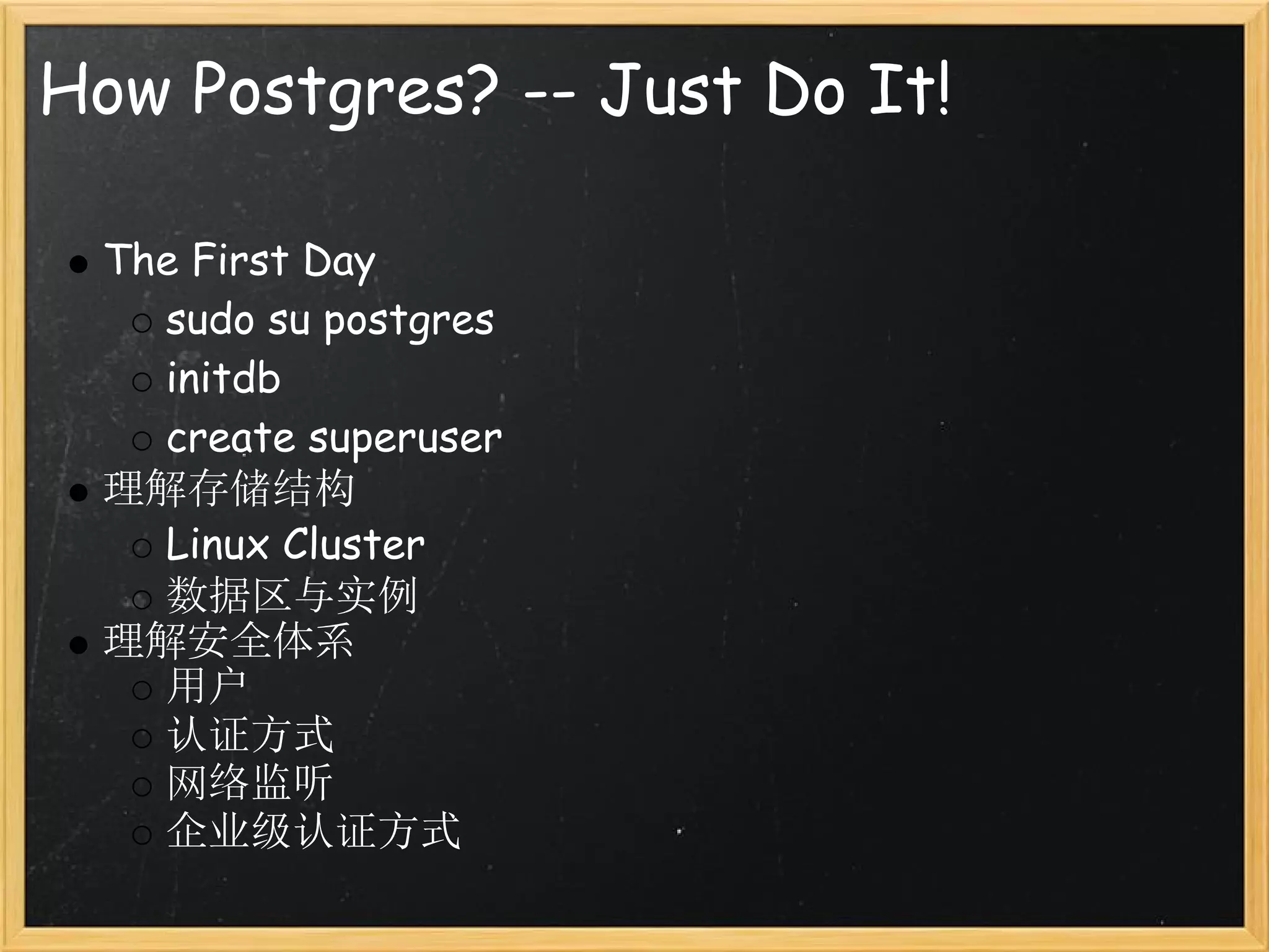 How Postgres? -- Just Do It!

 The First Day
   sudo su postgres
   initdb
   create superuser
 理解存储结构
   Linux Cluster
   数据区与实例
 理解安全体系
   用户
   认证方式
   网络监听
   企业级认证方式
 