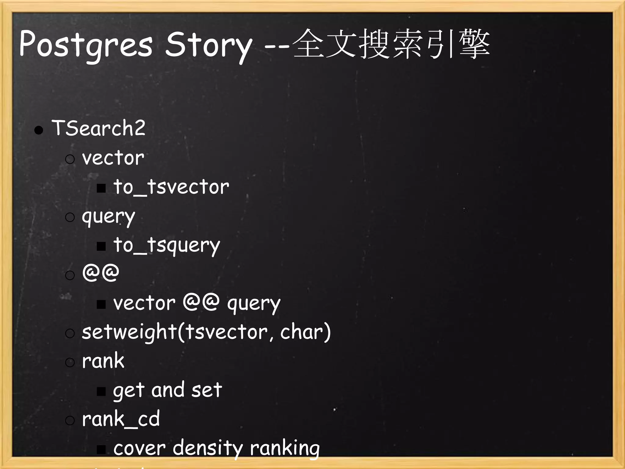 Postgres Story --全文搜索引擎

 TSearch2
   vector
      to_tsvector
   query 
      to_tsquery
   @@
      vector @@ query
   setweight(tsvector, char)
   rank
      get and set
   rank_cd
      cover density ranking
 