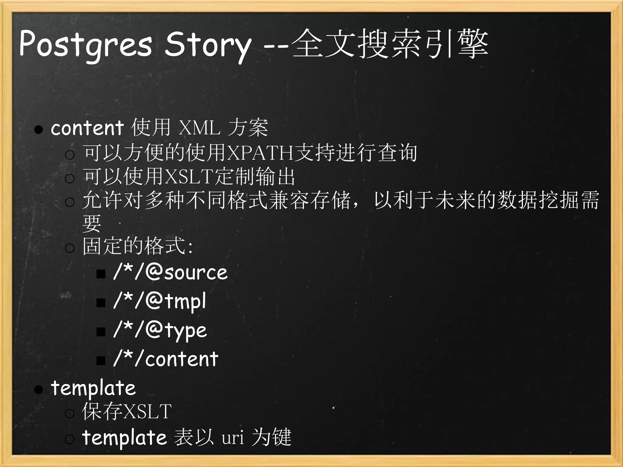 Postgres Story --全文搜索引擎

 content 使用 XML 方案
    可以方便的使用XPATH支持进行查询
    可以使用XSLT定制输出
    允许对多种不同格式兼容存储，以利于未来的数据挖掘需
    要
    固定的格式：
       /*/@source
       /*/@tmpl
       /*/@type
       /*/content
 template 
    保存XSLT
    template 表以 uri 为键
 