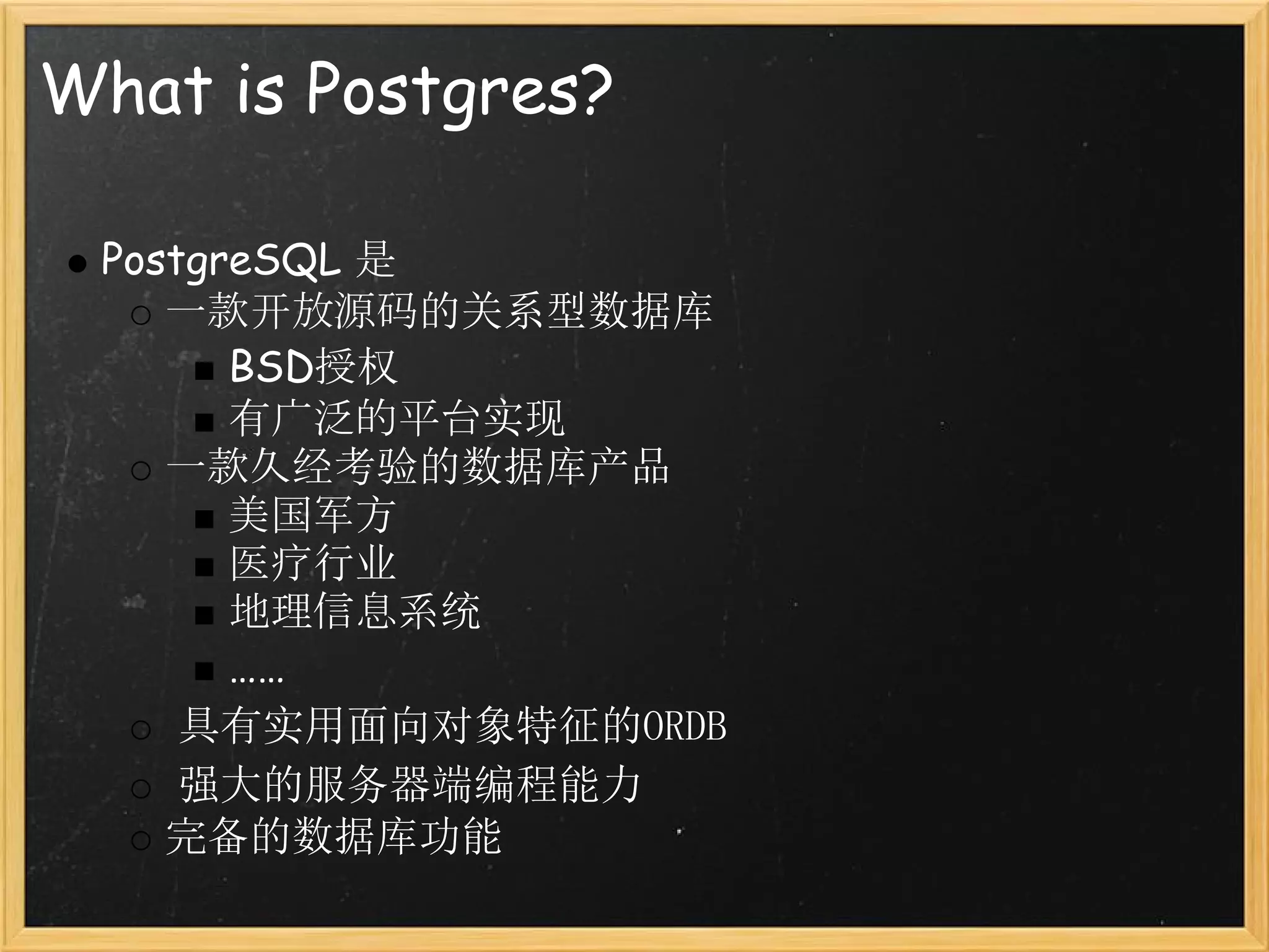 What is Postgres?

 PostgreSQL 是
    一款开放源码的关系型数据库
       BSD授权
       有广泛的平台实现
    一款久经考验的数据库产品
       美国军方
       医疗行业
       地理信息系统
       ……
     具有实用面向对象特征的ORDB
     强大的服务器端编程能力
    完备的数据库功能
 