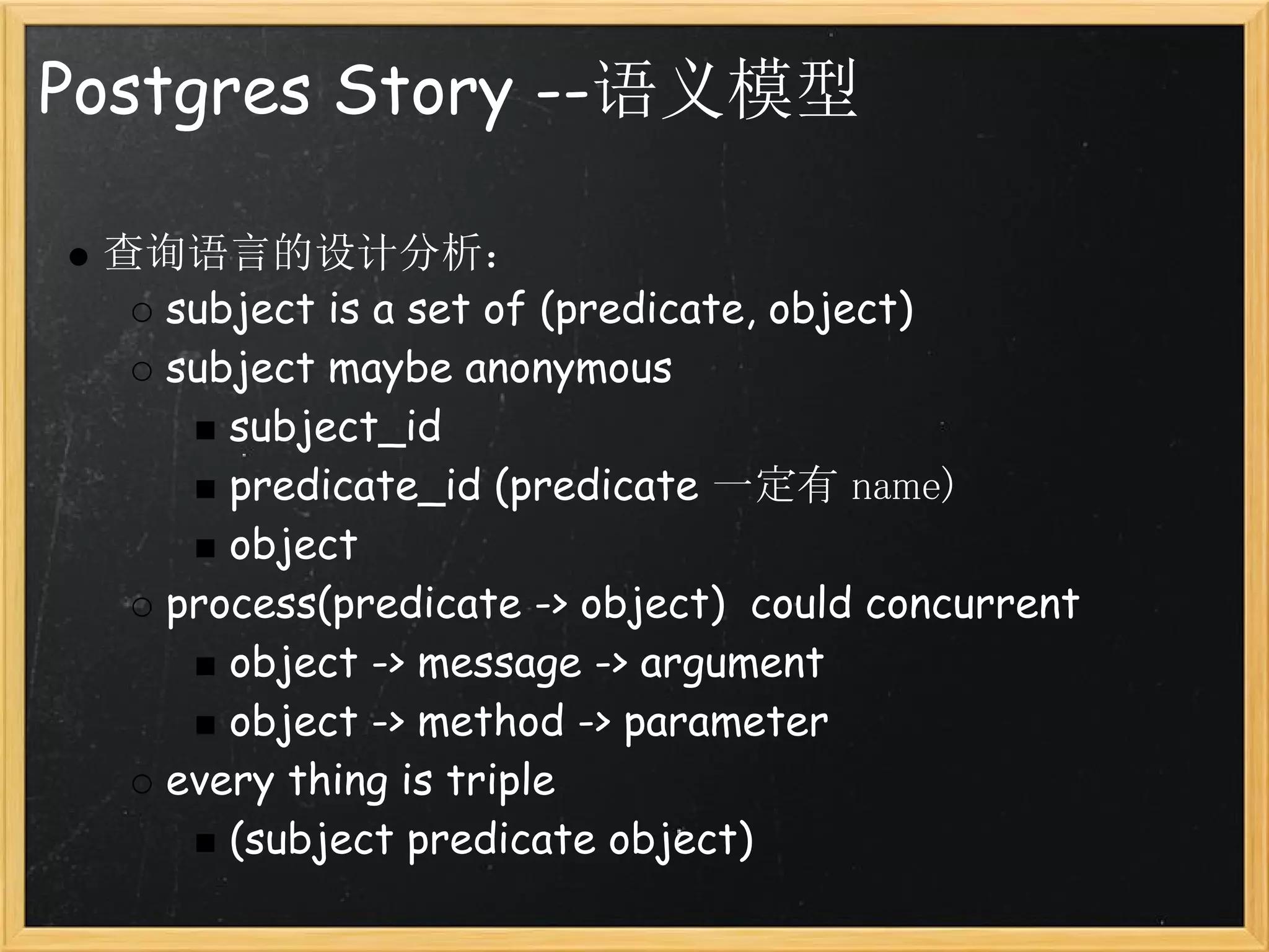 Postgres Story --语义模型

 查询语言的设计分析：
   subject is a set of (predicate, object)
   subject maybe anonymous
      subject_id
      predicate_id (predicate 一定有 name)
      object
   process(predicate -> object)  could concurrent
      object -> message -> argument
      object -> method -> parameter
   every thing is triple
      (subject predicate object)
 