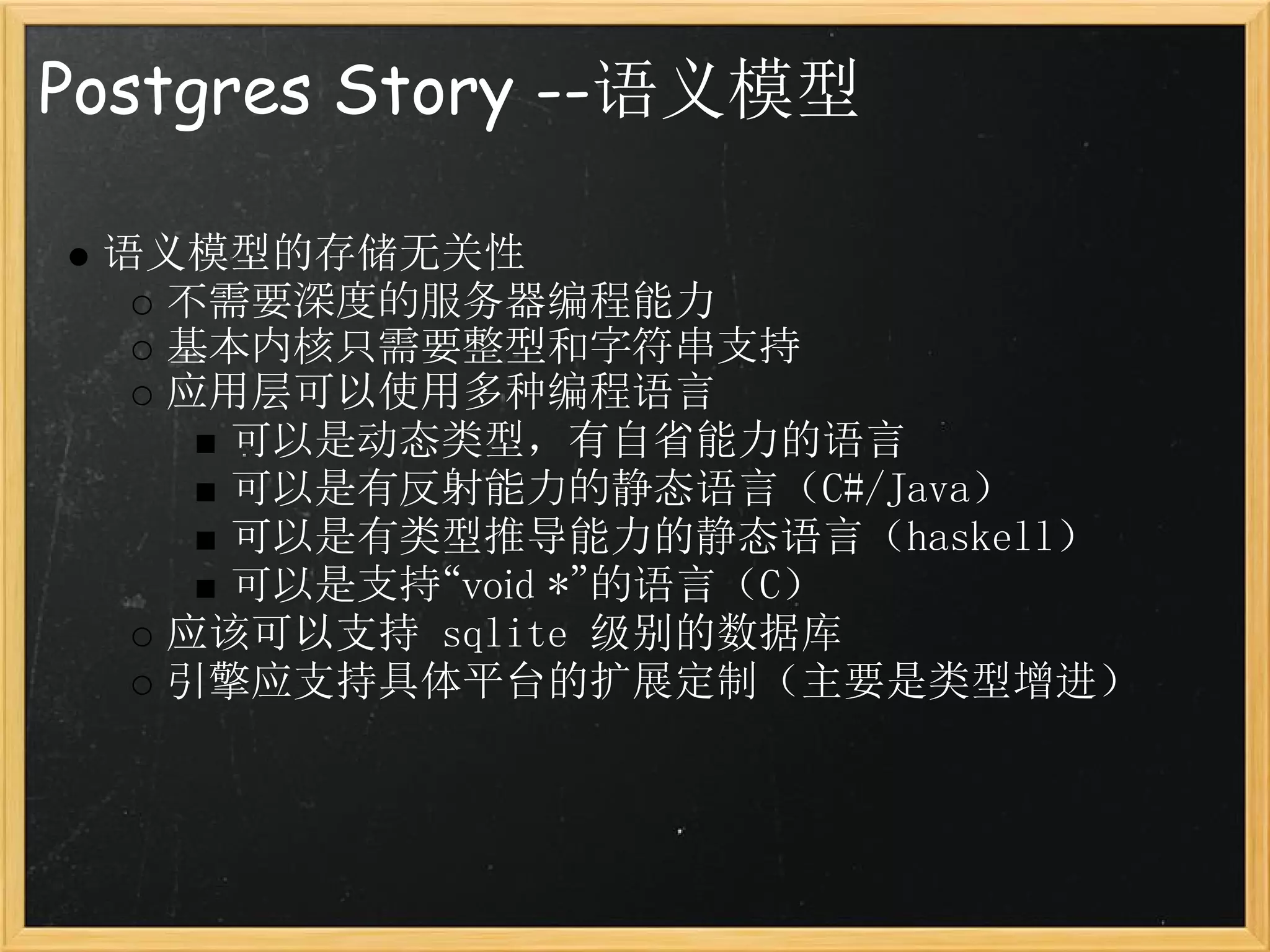 Postgres Story --语义模型

 语义模型的存储无关性
   不需要深度的服务器编程能力
   基本内核只需要整型和字符串支持
   应用层可以使用多种编程语言
     可以是动态类型，有自省能力的语言
     可以是有反射能力的静态语言（C#/Java）
     可以是有类型推导能力的静态语言（haskell）
     可以是支持“void *”的语言（C）
   应该可以支持 sqlite 级别的数据库
   引擎应支持具体平台的扩展定制（主要是类型增进）
 