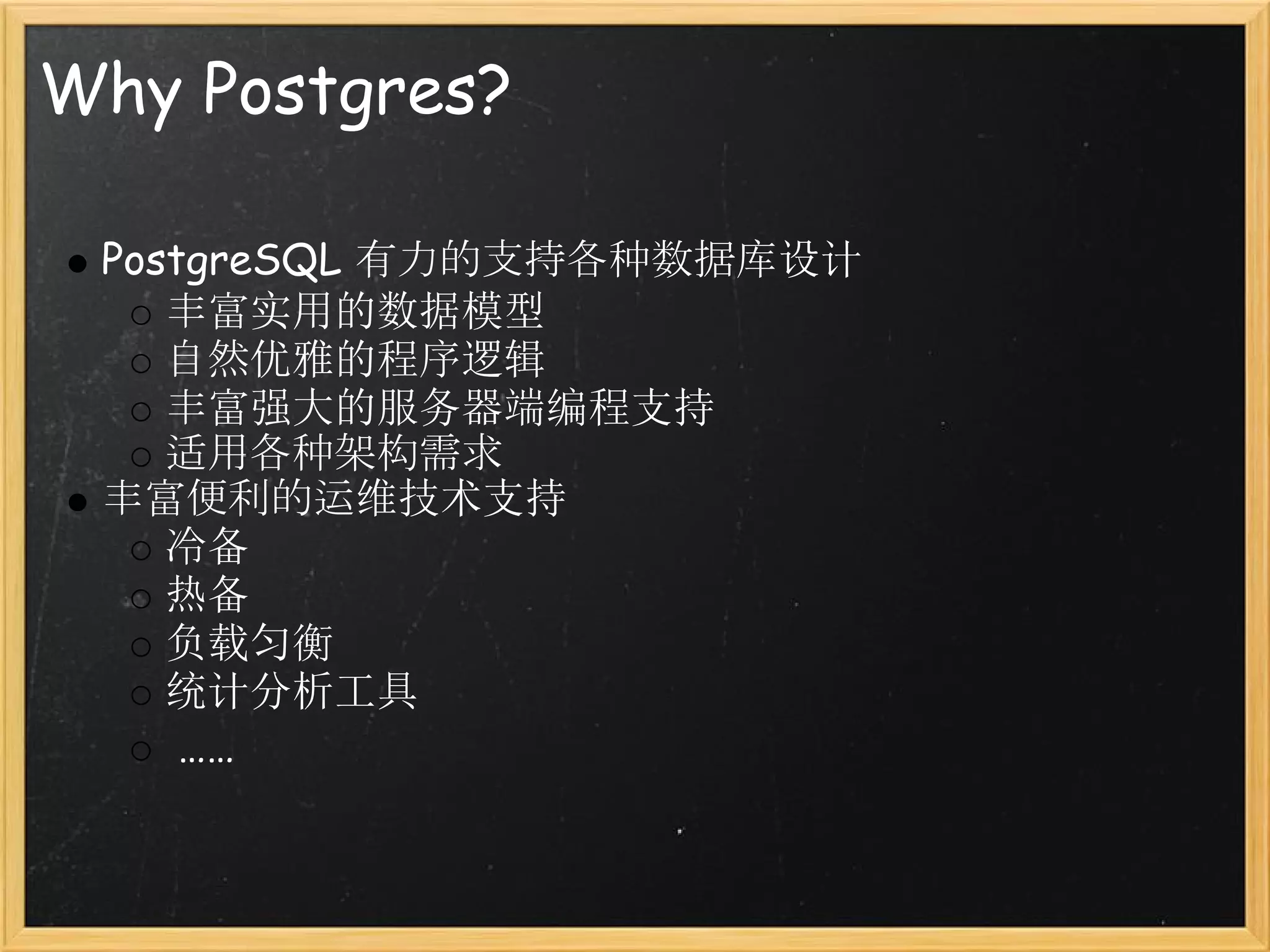 Why Postgres?

 PostgreSQL 有力的支持各种数据库设计
    丰富实用的数据模型
    自然优雅的程序逻辑
    丰富强大的服务器端编程支持
    适用各种架构需求
 丰富便利的运维技术支持
    冷备
    热备
    负载匀衡
    统计分析工具
     ……
 