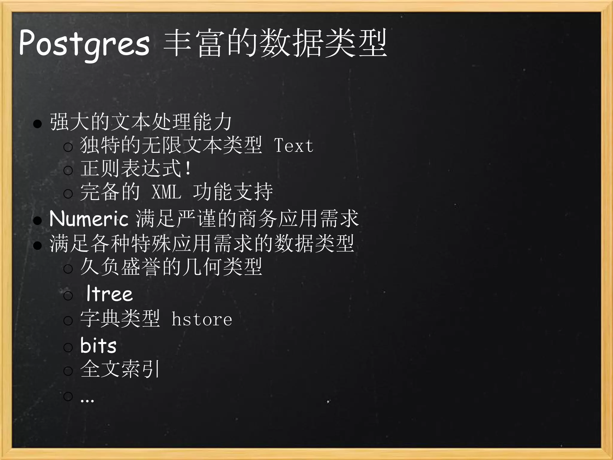 Postgres 丰富的数据类型

 强大的文本处理能力
   独特的无限文本类型 Text
   正则表达式！
   完备的 XML 功能支持
 Numeric 满足严谨的商务应用需求
 满足各种特殊应用需求的数据类型
   久负盛誉的几何类型
    ltree
   字典类型 hstore
   bits
   全文索引
   ...
 