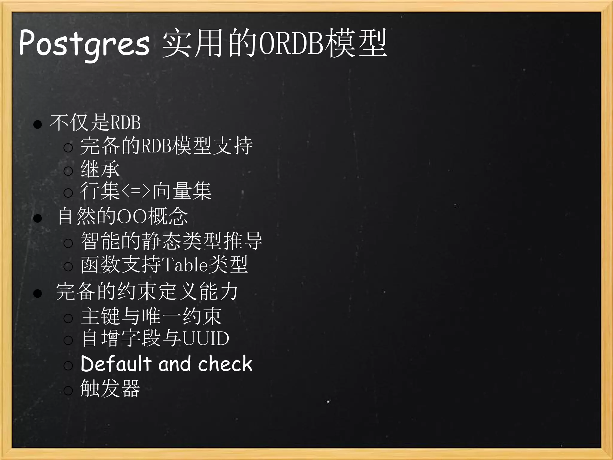 Postgres 实用的ORDB模型

 不仅是RDB
   完备的RDB模型支持
   继承
   行集<=>向量集
  自然的OO概念
   智能的静态类型推导
   函数支持Table类型
  完备的约束定义能力
   主键与唯一约束
   自增字段与UUID
   Default and check
   触发器
 