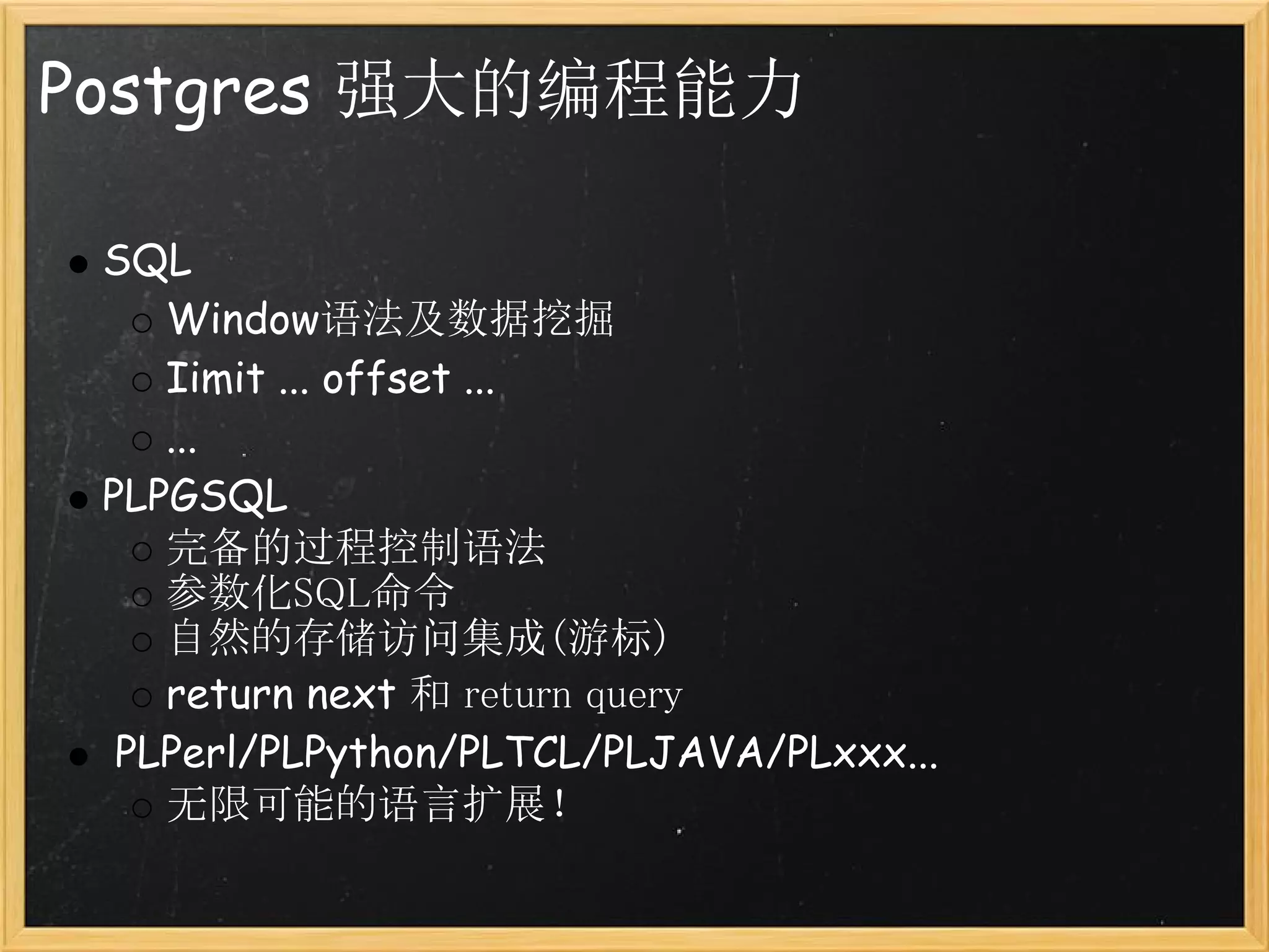 Postgres 强大的编程能力

 SQL
    Window语法及数据挖掘
    Iimit ... offset ...
    ...
 PLPGSQL
    完备的过程控制语法
    参数化SQL命令
    自然的存储访问集成(游标)
    return next 和 return query
  PLPerl/PLPython/PLTCL/PLJAVA/PLxxx...
    无限可能的语言扩展！
 