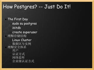 How Postgres? -- Just Do It!

 The First Day
   sudo su postgres
   initdb
   create superuser
 理解存储结构
   Linux Cluster
   数据区与实例
 理解安全体系
   用户
   认证方式
   网络监听
   企业级认证方式
 