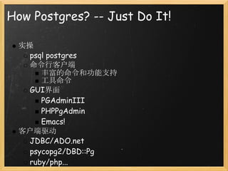 How Postgres? -- Just Do It!

 实操
   psql postgres
   命令行客户端
      丰富的命令和功能支持
      工具命令
   GUI界面
      PGAdminIII
      PHPPgAdmin
      Emacs!
 客户端驱动
   JDBC/ADO.net
   psycopg2/DBD::Pg
   ruby/php...
 