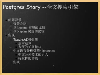 Postgres Story --全文搜索引擎

 问题背景
   背景介绍
   与 Lucene 实现的比较
   与 Xapian 实现的比较
 实现
   Tsearch2引引擎
      基本运算
      方便的扩展接口
   中文语言分析引擎nlpbamboo
      中文分词技术的引入
      待发挥的潜能
   实践
 