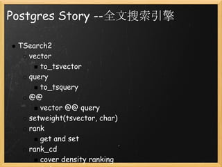 Postgres Story --全文搜索引擎

 TSearch2
   vector
      to_tsvector
   query 
      to_tsquery
   @@
      vector @@ query
   setweight(tsvector, char)
   rank
      get and set
   rank_cd
      cover density ranking
 