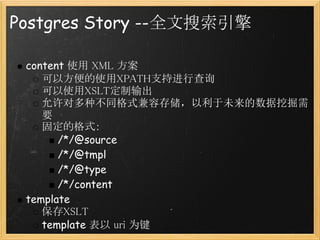 Postgres Story --全文搜索引擎

 content 使用 XML 方案
    可以方便的使用XPATH支持进行查询
    可以使用XSLT定制输出
    允许对多种不同格式兼容存储，以利于未来的数据挖掘需
    要
    固定的格式：
       /*/@source
       /*/@tmpl
       /*/@type
       /*/content
 template 
    保存XSLT
    template 表以 uri 为键
 