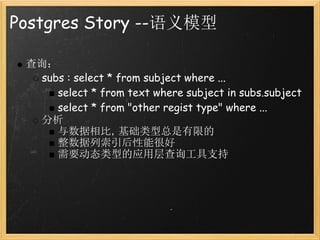 Postgres Story --语义模型

 查询：
   subs : select * from subject where ...
      select * from text where subject in subs.subject
      select * from "other regist type" where ...
   分析
      与数据相比，基础类型总是有限的
      整数据列索引后性能很好
      需要动态类型的应用层查询工具支持
 