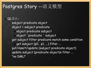 Postgres Story --语义模型

 QL设计：
   subject predicate object
   object = subject predicate
      object predicate subject
      object `predicate ` subject
   get subject filter predicate match some condition
      get subject (p0,  p1, ...) filter ...
   put/insert/update (subject predicate object)
   update subject (predicate object)s filter ...
   "no DML!"
 