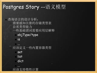 Postgres Story --语义模型

 查询语言的设计分析：
   需要感知注册的存储类型表
   自省类型能力
   一些基础谓词需要应用层解释
     objType/type
     is
     ...
   应该定义一些内置容器类型
     set
     list
     dict
     ...
   应该支持惰性计算
 