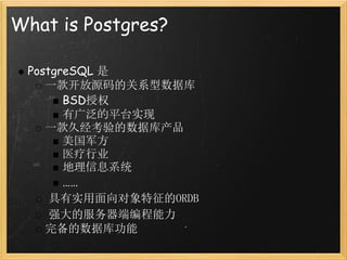 What is Postgres?

 PostgreSQL 是
    一款开放源码的关系型数据库
       BSD授权
       有广泛的平台实现
    一款久经考验的数据库产品
       美国军方
       医疗行业
       地理信息系统
       ……
     具有实用面向对象特征的ORDB
     强大的服务器端编程能力
    完备的数据库功能
 