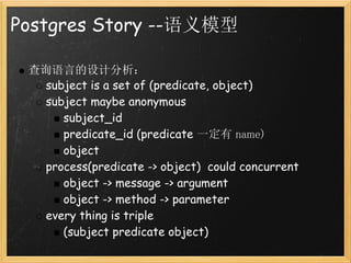 Postgres Story --语义模型

 查询语言的设计分析：
   subject is a set of (predicate, object)
   subject maybe anonymous
      subject_id
      predicate_id (predicate 一定有 name)
      object
   process(predicate -> object)  could concurrent
      object -> message -> argument
      object -> method -> parameter
   every thing is triple
      (subject predicate object)
 