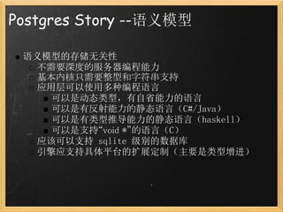 Postgres Story --语义模型

 语义模型的存储无关性
   不需要深度的服务器编程能力
   基本内核只需要整型和字符串支持
   应用层可以使用多种编程语言
     可以是动态类型，有自省能力的语言
     可以是有反射能力的静态语言（C#/Java）
     可以是有类型推导能力的静态语言（haskell）
     可以是支持“void *”的语言（C）
   应该可以支持 sqlite 级别的数据库
   引擎应支持具体平台的扩展定制（主要是类型增进）
 
