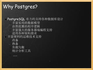Why Postgres?

 PostgreSQL 有力的支持各种数据库设计
    丰富实用的数据模型
    自然优雅的程序逻辑
    丰富强大的服务器端编程支持
    适用各种架构需求
 丰富便利的运维技术支持
    冷备
    热备
    负载匀衡
    统计分析工具
     ……
 
