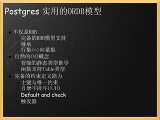 Postgres 实用的ORDB模型

 不仅是RDB
   完备的RDB模型支持
   继承
   行集<=>向量集
  自然的OO概念
   智能的静态类型推导
   函数支持Table类型
  完备的约束定义能力
   主键与唯一约束
   自增字段与UUID
   Default and check
   触发器
 