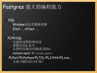 Postgres 强大的编程能力

 SQL
    Window语法及数据挖掘
    Iimit ... offset ...
    ...
 PLPGSQL
    完备的过程控制语法
    参数化SQL命令
    自然的存储访问集成(游标)
    return next 和 return query
  PLPerl/PLPython/PLTCL/PLJAVA/PLxxx...
    无限可能的语言扩展！
 