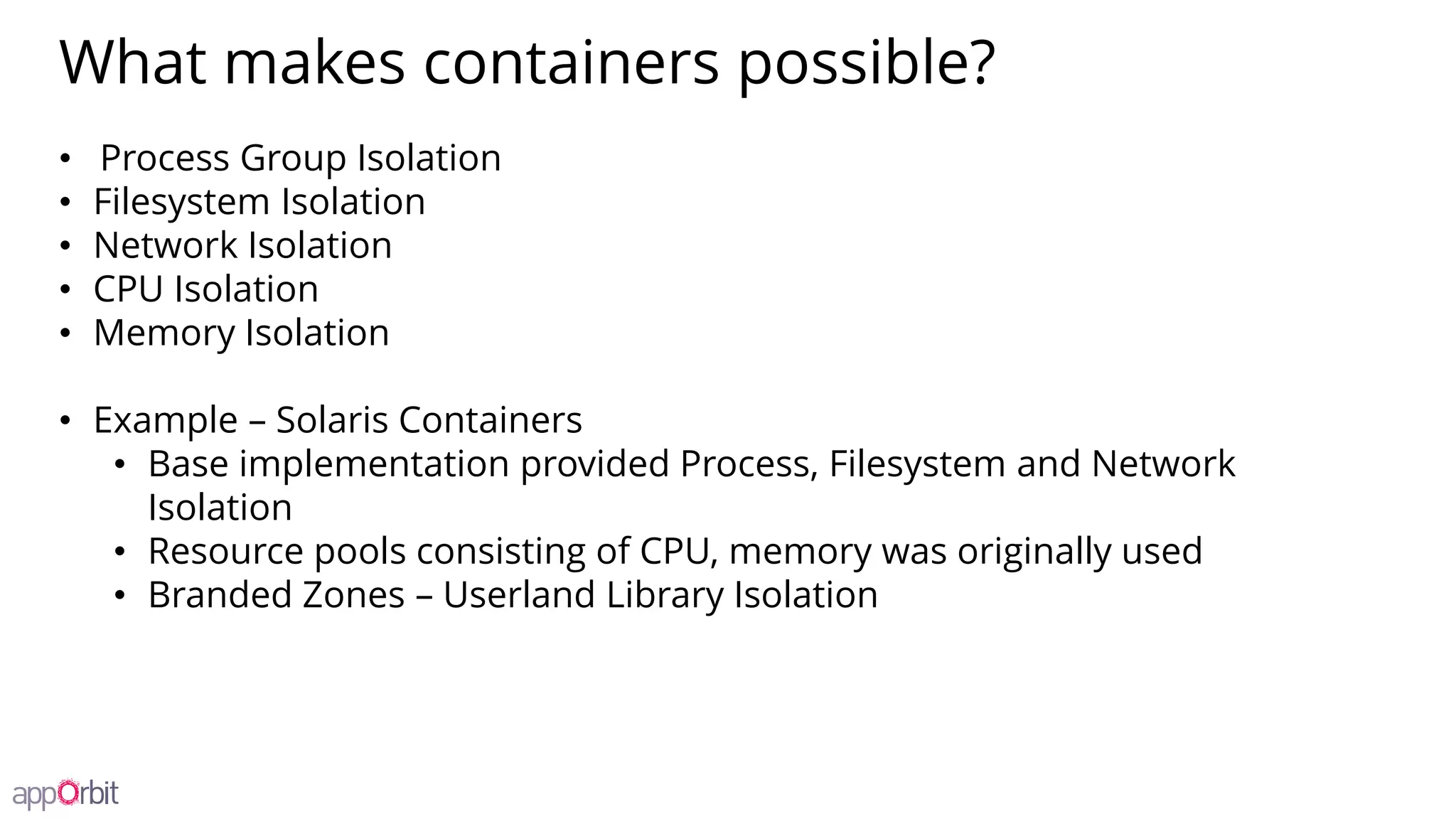 What makes containers possible?
• Process Group Isolation
• Filesystem Isolation
• Network Isolation
• CPU Isolation
• Memory Isolation
• Example – Solaris Containers
• Base implementation provided Process, Filesystem and Network
Isolation
• Resource pools consisting of CPU, memory was originally used
• Branded Zones – Userland Library Isolation
 