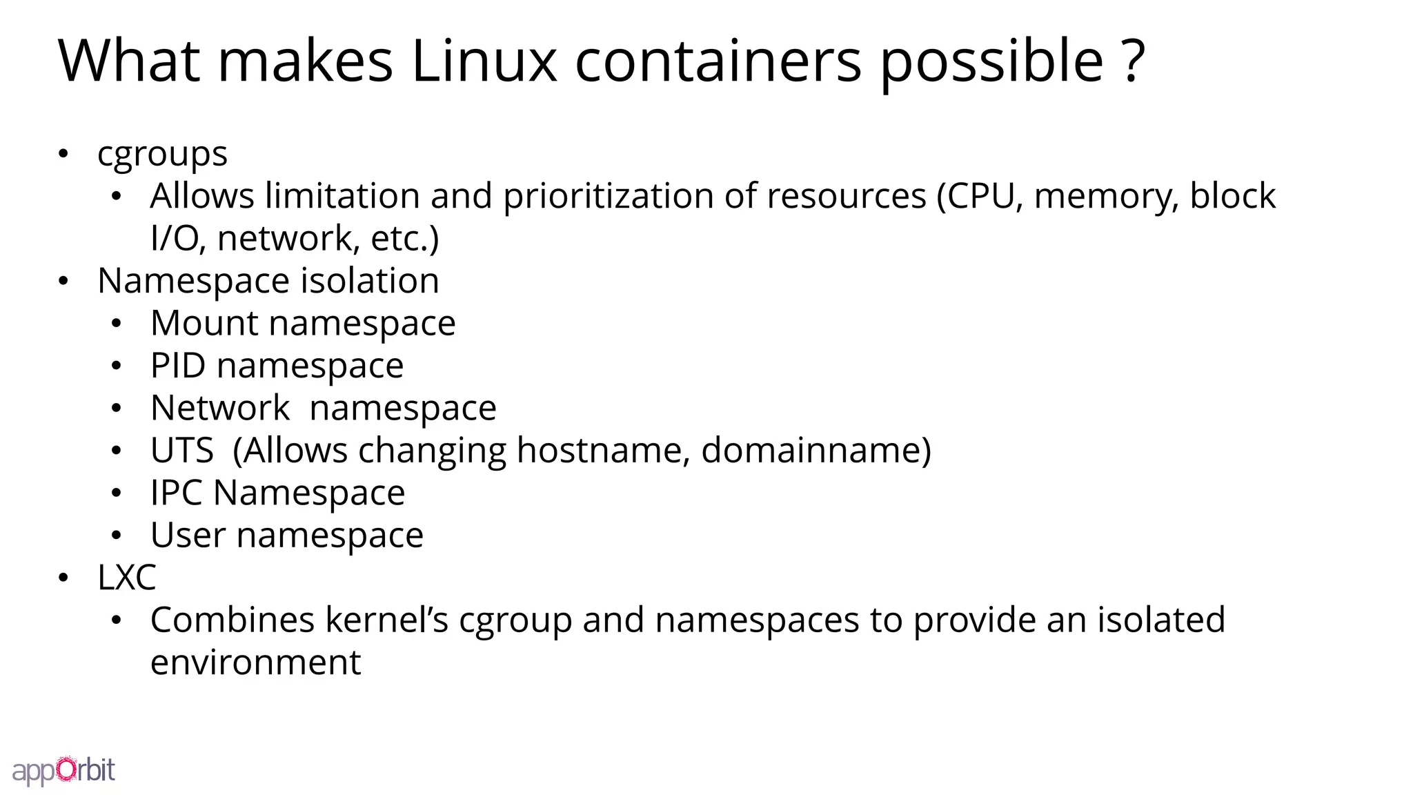 What makes Linux containers possible ?
• cgroups
• Allows limitation and prioritization of resources (CPU, memory, block
I/O, network, etc.)
• Namespace isolation
• Mount namespace
• PID namespace
• Network namespace
• UTS (Allows changing hostname, domainname)
• IPC Namespace
• User namespace
• LXC
• Combines kernel’s cgroup and namespaces to provide an isolated
environment
 