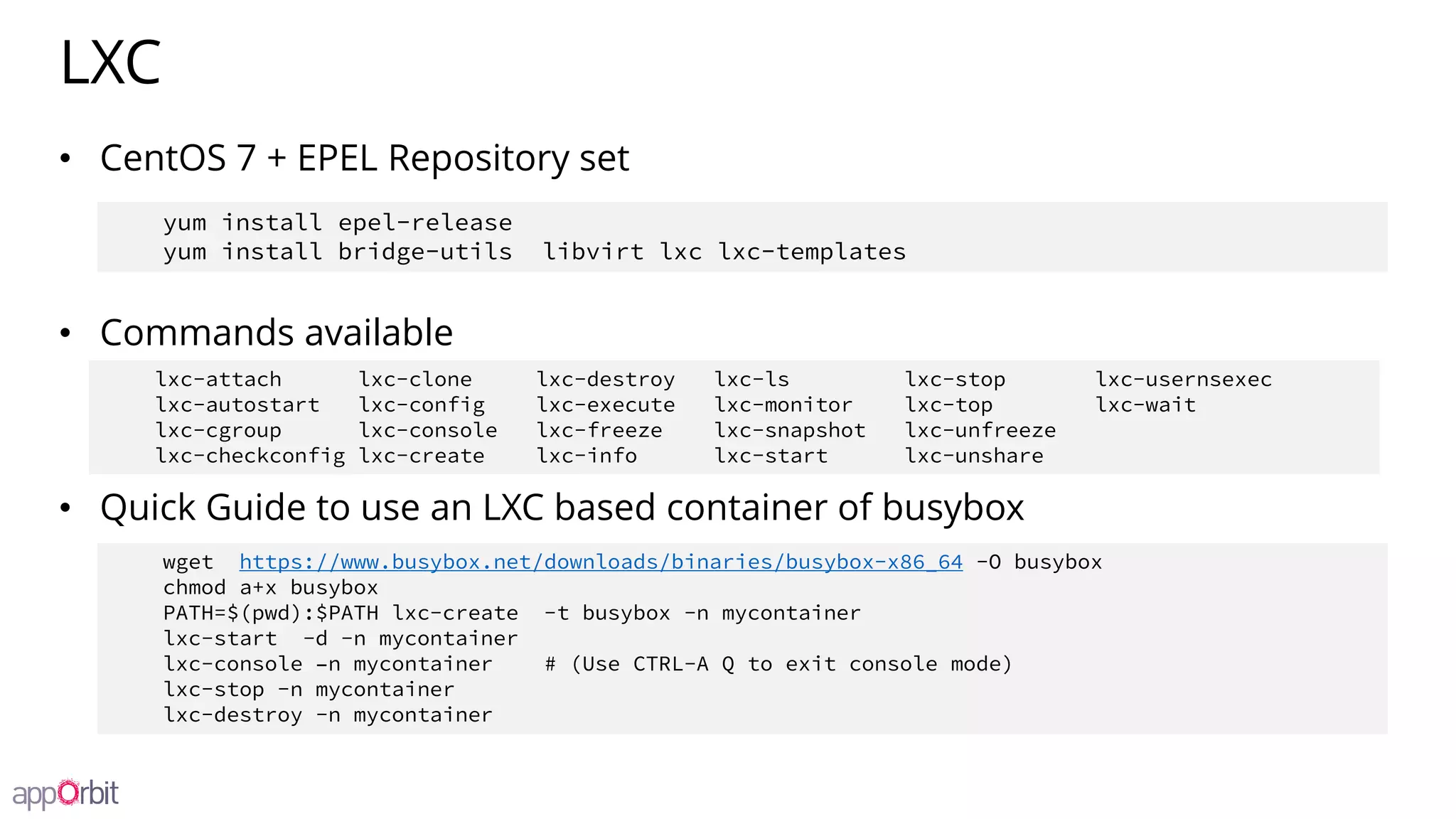 LXC
• CentOS 7 + EPEL Repository set
• Commands available
• Quick Guide to use an LXC based container of busybox
lxc-attach lxc-clone lxc-destroy lxc-ls lxc-stop lxc-usernsexec
lxc-autostart lxc-config lxc-execute lxc-monitor lxc-top lxc-wait
lxc-cgroup lxc-console lxc-freeze lxc-snapshot lxc-unfreeze
lxc-checkconfig lxc-create lxc-info lxc-start lxc-unshare
wget https://www.busybox.net/downloads/binaries/busybox-x86_64 -O busybox
chmod a+x busybox
PATH=$(pwd):$PATH lxc-create -t busybox -n mycontainer
lxc-start -d -n mycontainer
lxc-console –n mycontainer # (Use CTRL-A Q to exit console mode)
lxc-stop -n mycontainer
lxc-destroy -n mycontainer
yum install epel-release
yum install bridge-utils libvirt lxc lxc-templates
 