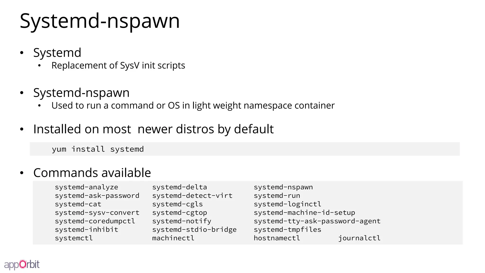 Systemd-nspawn
• Systemd
• Replacement of SysV init scripts
• Systemd-nspawn
• Used to run a command or OS in light weight namespace container
• Installed on most newer distros by default
• Commands available
systemd-analyze systemd-delta systemd-nspawn
systemd-ask-password systemd-detect-virt systemd-run
systemd-cat systemd-cgls systemd-loginctl
systemd-sysv-convert systemd-cgtop systemd-machine-id-setup
systemd-coredumpctl systemd-notify systemd-tty-ask-password-agent
systemd-inhibit systemd-stdio-bridge systemd-tmpfiles
systemctl machinectl hostnamectl journalctl
yum install systemd
 
