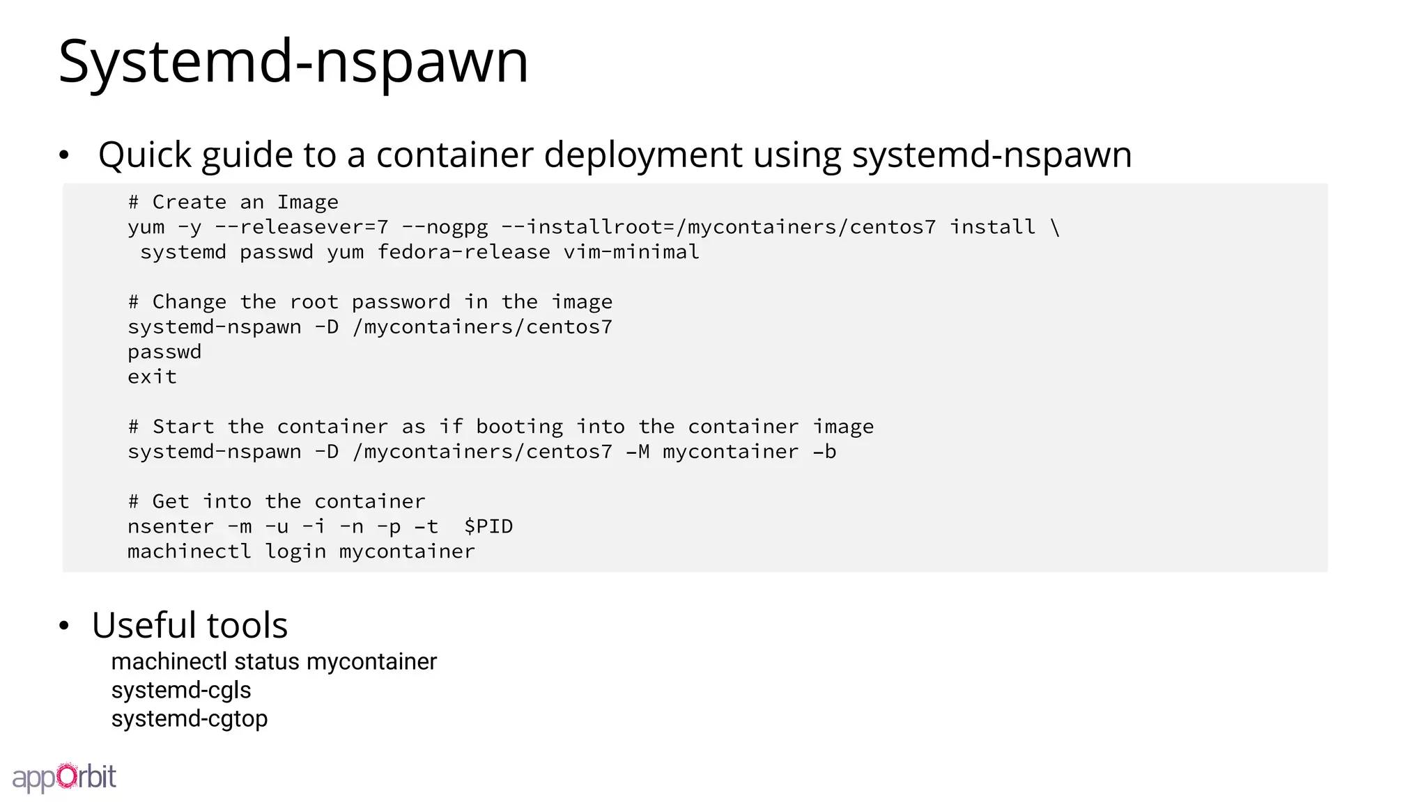 Systemd-nspawn
• Quick guide to a container deployment using systemd-nspawn
• Useful tools
machinectl status mycontainer
systemd-cgls
systemd-cgtop
# Create an Image
yum -y --releasever=7 --nogpg --installroot=/mycontainers/centos7 install 
systemd passwd yum fedora-release vim-minimal
# Change the root password in the image
systemd-nspawn -D /mycontainers/centos7
passwd
exit
# Start the container as if booting into the container image
systemd-nspawn -D /mycontainers/centos7 –M mycontainer –b
# Get into the container
nsenter -m -u -i -n -p –t $PID
machinectl login mycontainer
 
